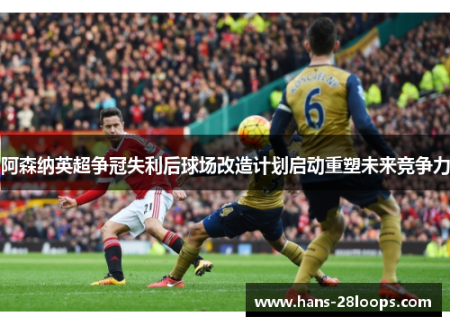 阿森纳英超争冠失利后球场改造计划启动重塑未来竞争力